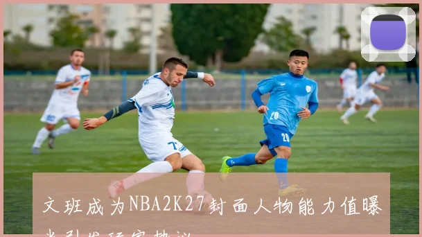 文班成为NBA2K27封面人物能力值曝光引发玩家热议