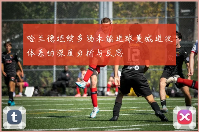 哈兰德连续多场未能进球曼城进攻体系的深度分析与反思
