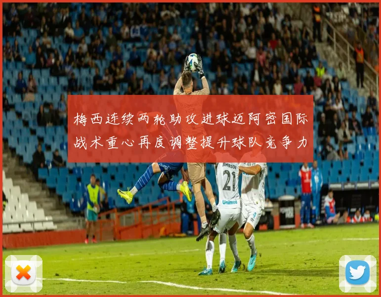 梅西连续两轮助攻进球迈阿密国际战术重心再度调整提升球队竞争力