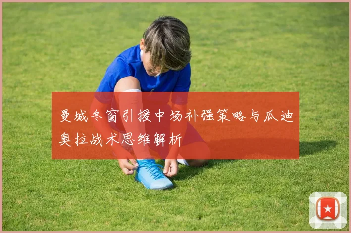 曼城冬窗引援中场补强策略与瓜迪奥拉战术思维解析