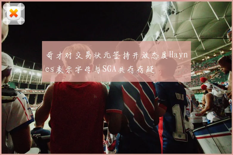 奇才对交易状元签持开放态度Haynes表示字母与SGA共存存疑